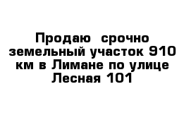 Продаю  срочно земельный участок 910 км в Лимане по улице Лесная 101